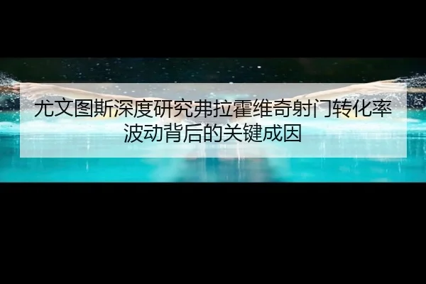 尤文图斯深度研究弗拉霍维奇射门转化率波动背后的关键成因