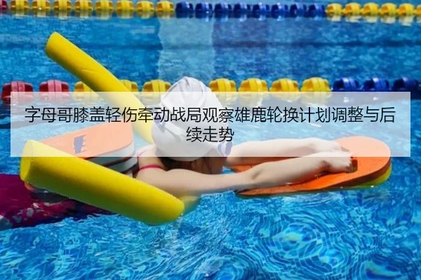 字母哥膝盖轻伤牵动战局观察雄鹿轮换计划调整与后续走势